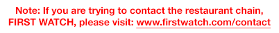 Note: if you are trying to contact the restaurant chain, FIRST WATCH, please visit: www.firstwatch.com/contact